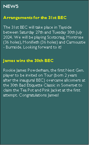 Text Box: NEWSJames wins the 30th BECRookie James Powderham, the first Next Gen. player to be invited on Tour (born 2 years after the inaugural BEC) overcame allcomers at the 30th Bad Etiquette Classic in Somerset to claim the Tea Pot and Pink Jacket at the first attempt. Congratulations James!Julian wins the 30th BEC PrologueFive years on from the first BEC Prologue event, on Tuesday 16th May 2023 Julian Malton triumphed at the second (the 30th BEC Prologue) hosted once again at Hadley Wood Golf Club. Congratulations Julian!